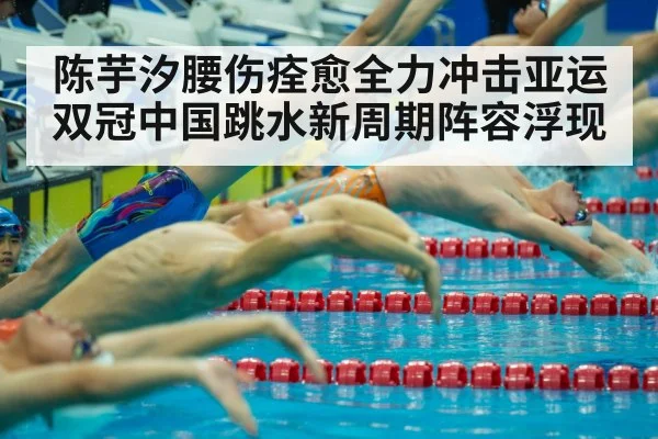 陈芋汐腰伤痊愈全力冲击亚运双冠中国跳水新周期阵容浮现